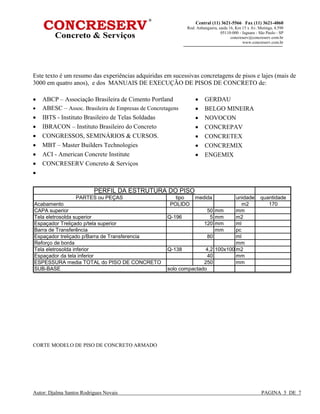 Autor: Djalma Santos Rodrigues Novais PAGINA 5 DE 7
Central (11) 3621-5566 Fax (11) 3621-4060
Rod. Anhanguera, saida 16, Km 15 x Av. Mutinga, 4.590
05110-000 - Jaguara - São Paulo - SP
concreserv@concreserv.com.br
www.concreserv.com.br
Este texto é um resumo das experiências adquiridas em sucessivas concretagens de pisos e lajes (mais de
3000 em quatro anos), e dos MANUAIS DE EXECUÇÃO DE PISOS DE CONCRETO de:
• ABCP – Associação Brasileira de Cimento Portland
• ABESC – Assoc. Brasileira de Empresas de Concretagens
• IBTS - Instituto Brasileiro de Telas Soldadas
• IBRACON – Instituto Brasileiro do Concreto
• CONGRESSOS, SEMINÁRIOS & CURSOS.
• MBT – Master Builders Technologies
• ACI - American Concrete Institute
• CONCRESERV Concreto & Serviços
•
• GERDAU
• BELGO MINEIRA
• NOVOCON
• CONCREPAV
• CONCRETEX
• CONCREMIX
• ENGEMIX
PARTES ou PEÇAS tipo medida unidade quantidade
Acabamento POLIDO m2 170
CAPA superior 50 mm mm
Tela eletrosolda superior Q-196 5 mm m2
Espaçador Treliçado p/tela superior 120 mm ml
Barra de Transferência mm pc
Espaçador treliçado p/Barra de Transferencia 80 ml
Reforço de borda mm
Tela eletrosolda inferior Q-138 4,2 100x100 m2
Espaçador da tela inferior 40 mm
ESPESSURA media TOTAL do PISO DE CONCRETO 250 mm
SUB-BASE solo compactado
PERFIL DA ESTRUTURA DO PISO
CORTE MODELO DE PISO DE CONCRETO ARMADO
 