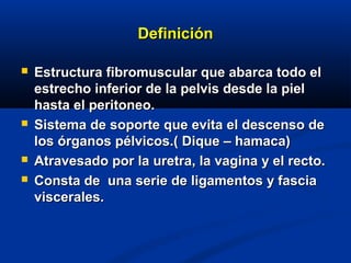 DefiniciónDefinición
 Estructura fibromuscular que abarca todo elEstructura fibromuscular que abarca todo el
estrecho inferior de la pelvis desde la pielestrecho inferior de la pelvis desde la piel
hasta el peritoneo.hasta el peritoneo.
 Sistema de soporte que evita el descenso deSistema de soporte que evita el descenso de
los órganos pélvicos.( Dique – hamaca)los órganos pélvicos.( Dique – hamaca)
 Atravesado por la uretra, la vagina y el recto.Atravesado por la uretra, la vagina y el recto.
 Consta de una serie de ligamentos y fasciaConsta de una serie de ligamentos y fascia
viscerales.viscerales.
 