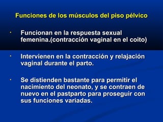 Funciones de los músculos del piso pélvicoFunciones de los músculos del piso pélvico
• Funcionan en la respuesta sexualFuncionan en la respuesta sexual
femenina.(contracción vaginal en el coito)femenina.(contracción vaginal en el coito)
• Intervienen en la contracción y relajaciónIntervienen en la contracción y relajación
vaginal durante el parto.vaginal durante el parto.
• Se distienden bastante para permitir elSe distienden bastante para permitir el
nacimiento del neonato, y se contraen denacimiento del neonato, y se contraen de
nuevo en el pastparto para proseguir connuevo en el pastparto para proseguir con
sus funciones variadas.sus funciones variadas.
 