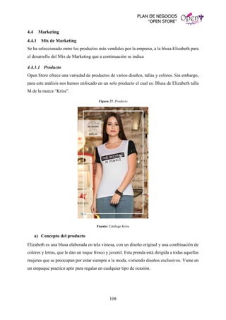 PLAN DE NEGOCIOS
“OPEN STORE”
108
4.4 Marketing
4.4.1 Mix de Marketing
Se ha seleccionado entre los productos más vendidos por la empresa, a la blusa Elizabeth para
el desarrollo del Mix de Marketing que a continuación se indica
4.4.1.1 Producto
Open Store ofrece una variedad de productos de varios diseños, tallas y colores. Sin embargo,
para este análisis nos hemos enfocado en un solo producto el cual es: Blusa de Elizabeth talla
M de la marca “Kriss”.
Figura 25: Producto
Fuente: Catálogo Kriss
a) Concepto del producto
Elizabeth es una blusa elaborada en tela vistosa, con un diseño original y una combinación de
colores y letras, que le dan un toque fresco y juvenil. Esta prenda está dirigida a todas aquellas
mujeres que se preocupan por estar siempre a la moda, vistiendo diseños exclusivos. Viene en
un empaque practico apto para regalar en cualquier tipo de ocasión.
 