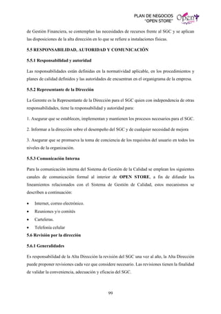 PLAN DE NEGOCIOS
“OPEN STORE”
99
de Gestión Financiera, se contemplan las necesidades de recursos frente al SGC y se aplican
las disposiciones de la alta dirección en lo que se refiere a instalaciones físicas.
5.5 RESPONSABILIDAD, AUTORIDAD Y COMUNICACIÓN
5.5.1 Responsabilidad y autoridad
Las responsabilidades están definidas en la normatividad aplicable, en los procedimientos y
planes de calidad definidos y las autoridades de encuentran en el organigrama de la empresa.
5.5.2 Representante de la Dirección
La Gerente es la Representante de la Dirección para el SGC quien con independencia de otras
responsabilidades, tiene la responsabilidad y autoridad para:
1. Asegurar que se establecen, implementan y mantienen los procesos necesarios para el SGC.
2. Informar a la dirección sobre el desempeño del SGC y de cualquier necesidad de mejora
3. Asegurar que se promueva la toma de conciencia de los requisitos del usuario en todos los
niveles de la organización.
5.5.3 Comunicación Interna
Para la comunicación interna del Sistema de Gestión de la Calidad se emplean los siguientes
canales de comunicación formal al interior de OPEN STORE, a fin de difundir los
lineamientos relacionados con el Sistema de Gestión de Calidad, estos mecanismos se
describen a continuación:
• Internet, correo electrónico.
• Reuniones y/o comités
• Carteleras.
• Telefonía celular
5.6 Revisión por la dirección
5.6.1 Generalidades
Es responsabilidad de la Alta Dirección la revisión del SGC una vez al año, la Alta Dirección
puede proponer revisiones cada vez que considere necesario. Las revisiones tienen la finalidad
de validar la conveniencia, adecuación y eficacia del SGC.
 