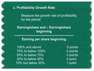 c. Profitability Growth Rate
Measure the growth rate of profitability
for the period
Earning/share end – Earning/share
beginning
-----------------------------------------------------Earning per share beginning
100% and above
75% to below 100%
50% to below 75%
30% to below 50%
10% but below 30%

5 points
4 points
3 points
2 point
1 point

 