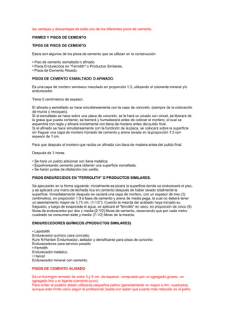 las ventajas y desventajas de cada uno de los diferentes pisos de cemento.
FIRMES Y PISOS DE CEMENTO
TIPOS DE PISOS DE CEMENTO
Estos son algunos de los pisos de cemento que se utilizan en la construcción:
• Piso de cemento esmaltado o afinado
• Pisos Endurecidos en "Ferrolith" o Productos Similares.
• Pisos de Cemento Alisado.
PISOS DE CEMENTO ESMALTADO O AFINADO.
Es una capa de mortero semiseco mezclado en proporción 1:3, utilizando el colorante mineral y/o
endurecedor.
Tiene 5 centímetros de espesor.
El afinado y esmaltado se hace simultáneamente con la capa de concreto. (siempre de la colocación
de muros y revoques).
Si el esmaltado se hace sobre una placa de concreto, se le hará un picado con cincel, se liberará de
la grasa que pueda contener, se barrerá y humedecerá antes de colocar el mortero, el cual se
expandirá con regla y afinará inicialmente con llana de madera antes del pulido final.
Si el afinado se hace simultáneamente con la fundición de la placa, se colocará sobre la superficie
sin fraguar una capa de mortero húmedo de cemento y arena lavada en la proporción 1:3 con
espesor de 1 cm.
Para que después el mortero que reciba un afinado con llana de madera antes del pulido final.
Después de 3 horas.
• Se hará un pulido adicional con llana metálica.
• Espolvoreando cemento para obtener una superficie esmaltada.
• Se harán juntas de dilatación con varilla.
PISOS ENDURECIDOS EN "FERROLITH" O PRODUCTOS SIMILARES.
Se ejecutarán en la forma siguiente: inicialmente se picará la superficie donde se endurecerá el piso,
y se aplicará una mano de lechada rica en cemento después de haber lavado totalmente la
superficie. Inmediatamente después se vaciará una capa de mortero, con un espesor de tres (3)
centímetros, en proporción 1:3 a base de cemento y arena de media pega, la cual no deberá tener
un asentamiento mayor de 3,75 cm. (1-1/2"). Cuando la mezcla del acabado haya iniciado su
fraguado, y luego de evaporada el agua, se aplicará el "ferrolith" en seco, en proporción de cinco (5)
libras de endurecedor por dos y media (2-1/2) libras de cemento, observando que por cada metro
cuadrado se consuman siete y media (7-1/2) libras de la mezcla.
ENDURECEDORES QUÍMICOS (PRODUCTOS SIMILARES)
• Lapidolith
Endurecedor químico para concreto.
Kure N Harden Endurecedor, sellador y densificante para pisos de concreto.
Endurecedores para servicio pesado
• Ferrolith
Endurecedor metálico.
• Harcol
Endurecedor mineral con cemento.
PISOS DE CEMENTO ALISADO
Es un hormigón armado de entre 3 y 5 cm. de espesor, compuesto por un agregado grueso, un
agregado fino y el ligante (cemento puro).
Para evitar el quiebre deben utilizarse pequeños paños (generalmente no mayor a 4m. cuadrados,
aunque este límite varía según el profesional; basta con saber que cuanto más reducido es el paño,
 