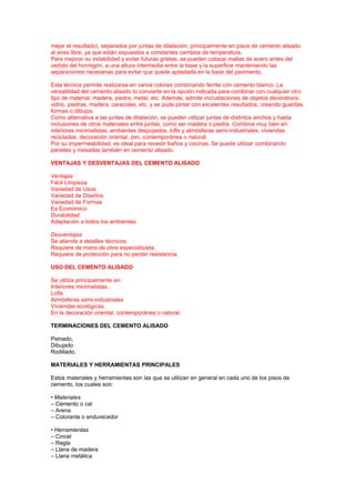 mejor el resultado), separados por juntas de dilatación, principalmente en pisos de cemento alisado
al aires libre, ya que están expuestos a constantes cambios de temperatura.
Para mejorar su estabilidad y evitar futuras grietas, se pueden colocar mallas de acero antes del
vertido del hormigón, a una altura intermedia entre la base y la superficie manteniendo las
separaciones necesarias para evitar que quede aplastada en la base del pavimento.
Esta técnica permite realizarse en varios colores combinando ferrite con cemento blanco. La
versatilidad del cemento alisado lo convierte en la opción indicada para combinar con cualquier otro
tipo de material: madera, piedra, metal, etc. Además, admite incrustaciones de objetos decorativos:
vidrio, piedras, madera, caracoles, etc. y se pude pintar con excelentes resultados, creando guardas,
formas o dibujos.
Como alternativa a las juntas de dilatación, se pueden utilizar juntas de distintos anchos y hasta
inclusiones de otros materiales entre juntas, como ser madera o piedra. Combina muy bien en
interiores minimalistas, ambientes despojados, lofts y atmósferas semi-industriales, viviendas
recicladas, decoración oriental, zen, contemporánea o natural.
Por su impermeabilidad, es ideal para revestir baños y cocinas. Se puede utilizar combinando
paredes y mesadas también en cemento alisado.
VENTAJAS Y DESVENTAJAS DEL CEMENTO ALISADO
Ventajas
Fácil Limpieza
Variedad de Usos
Variedad de Diseños
Variedad de Formas
Es Económico
Durabilidad
Adaptación a todos los ambientes.
Desventajas
Se atiende a detalles técnicos.
Requiere de mano de obra especializada.
Requiere de protección para no perder resistencia.
USO DEL CEMENTO ALISADO
Se utiliza principalmente en:
Interiores minimalistas,
Lofts
Atmósferas semi-industriales
Viviendas ecológicas.
En la decoración oriental, contemporánea o natural.
TERMINACIONES DEL CEMENTO ALISADO
Peinado,
Dibujado
Rodillado.
MATERIALES Y HERRAMIENTAS PRINCIPALES
Estos materiales y herramientas son las que se utilizan en general en cada uno de los pisos de
cemento, los cuales son:
• Materiales
– Cemento o cal
– Arena
– Colorante o endurecedor
• Herramientas
– Cincel
– Regla
– Llana de madera
– Llana metálica
 