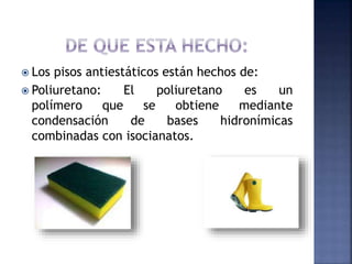  Los pisos antiestáticos están hechos de: 
 Poliuretano: El poliuretano es un 
polímero que se obtiene mediante 
condensación de bases hidronímicas 
combinadas con isocianatos. 
 