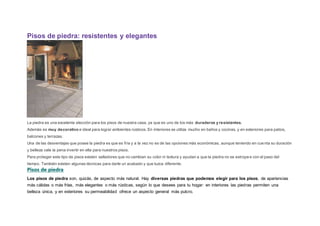 Pisos de piedra: resistentes y elegantes
La piedra es una excelente elección para los pisos de nuestra casa, ya que es uno de los más duraderos y resistentes.
Además es muy decorativo e ideal para lograr ambientes rústicos. En interiores se utiliza mucho en baños y cocinas, y en exteriores para patios,
balcones y terrazas.
Una de las desventajas que posee la piedra es que es fría y a la vez no es de las opciones más económicas, aunque teniendo en cuenta su duración
y belleza vale la pena invertir en ella para nuestros pisos.
Para proteger este tipo de pisos existen selladores que no cambian su color ni textura y ayudan a que la piedra no se estropee con el paso del
tiempo. También existen algunas técnicas para darle un acabado y que luzca diferente.
Pisos de piedra
Los pisos de piedra son, quizás, de aspecto más natural. Hay diversas piedras que podemos elegir para los pisos, de apariencias
más cálidas o más frías, más elegantes o más rústicas, según lo que desees para tu hogar: en interiores las piedras permiten una
belleza única, y en exteriores su permeabilidad ofrece un aspecto general más pulcro.
 