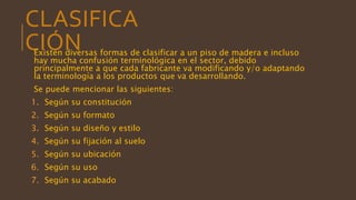 CLASIFICA
CIÓNExisten diversas formas de clasificar a un piso de madera e incluso
hay mucha confusión terminológica en el sector, debido
principalmente a que cada fabricante va modificando y/o adaptando
la terminología a los productos que va desarrollando.
Se puede mencionar las siguientes:
1. Según su constitución
2. Según su formato
3. Según su diseño y estilo
4. Según su fijación al suelo
5. Según su ubicación
6. Según su uso
7. Según su acabado
 