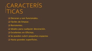 CARACTERÍS
TICAS
 Decoran y son funcionales.
 Fáciles de limpiar.
 Resistentes.
 Ideales para cualquier decoración.
 Excelentes en Oficinas.
 Se pueden cubrir pequeños espacios
 Hasta grandes superficies.
 