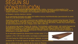 SEGÚN SU
CONSTITUCIÓNDentro de esta, se encuentran los suelos macizos (tablas, mosaicos y entarugados) y los
estratificados o multilaminados (entre ellos se encuentran los melamínicos o laminados, los de
madera laminada o rechapada y los enchapados o pisos ingenieriles).
a) Parquet o tarima maciza o tarima:
Es un pavimento formado por tablas de madera maciza machihembradas (permitiendo la unión
entre sí) y de dimensiones variables.
Argentina: parquet: a un piso compuesto por tablillas de madera (comúnmente llamado “hijuela”,
con acabado de un solo lado (en la cara) y formando figuras geométricas. conforman el parquet
oscilan entre 10 y 15 mm de espesor, entre 50,8 y 76,2 mm de ancho, siendo muy común anchos
de aproximadamente 65 mm, y largos entre 200 y 300 mm.
En el proyecto de norma, "Suelos de madera. Terminología y definiciones", del comité Europeo de
normalización CEN/TC 175 (madera aserrada y madera en rollo), se indica que solo puede
denominarse parquet al suelo que tiene la capa superior de madera maciza, con un espesor 6
superior a 2,5 mm. Bajo esta denominación incluye y define a la tarima, al parquet mosaico, al
lamparquet y al parquet flotante.
En el mercado español las dimensiones oscilan entre 17 a 22 mm de
espesor y 70 a 120 mm de ancho. Los largos se encuentran desde los
250 mm hasta los 3000 mm de longitud. Además, se comercializa un
producto de 14 mm de espesor de tabla maciza y machihembrada,
que se coloca en la gran mayoría de los casos en flotante.
 