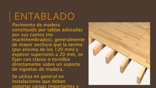 ENTABLADO
Pavimento de madera
constituido por tablas adosadas
por sus cantos (no
machihembrados), generalmente
de mayor anchura que la tarima
(por encima de los 120 mm) y
espesor superiores a 20 mm, se
fijan con clavos o tornillos
directamente sobre un soporte
de viguetas de madera.
Se utiliza en general en
instalaciones que deban
soportar cargas importantes y
 