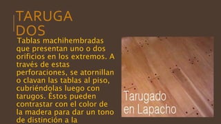 TARUGA
DOS
Tablas machihembradas
que presentan uno o dos
orificios en los extremos. A
través de estas
perforaciones, se atornillan
o clavan las tablas al piso,
cubriéndolas luego con
tarugos. Éstos pueden
contrastar con el color de
la madera para dar un tono
de distinción a la
 