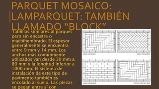 PARQUET MOSAICO:
LAMPARQUET: TAMBIÉN
LLAMADO “BLOCK”Tablillas similares al parquet
pero sin encastre o
machihembrado. El espesor
generalmente se encuentra
entre 9 mm y 14 mm. Los
anchos mas comúnmente
utilizados van desde 30 mm a
80 mm y la longitud inferior a
1000 mm. El sistema de
instalación de este tipo de
pavimento también es
encolado al suelo. Las piezas
se pegan entre sí con
 