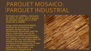 PARQUET MOSAICO:
PARQUET INDUSTRIAL
Formado por tablillas, colocadas
de canto, es decir, que el grueso
de parquet resultante es el del
ancho de la tablilla.
Surge como aprovechamiento
residual de la industria del
parquet mosaico por la
clasificación desechada para las
clases superiores pero en la
práctica sus efectos estéticos y
resistentes no son despreciables.
Las tablillas van adosadas pero no
unidas y buscan una máxima
resistencia al desgaste por lo que
son aptos para instalaciones
publicas e industriales. Las
dimensiones del parquet
 