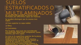 SUELOS
ESTRATIFICADOS O
MULTILAMINADOSSe caracterizan porque las piezas están
formadas por diferentes capas de material.
Se pueden distinguir por lo menos tres
capas:
 Cara superior (o capa noble)
 Alma
 Contratara.
Por lo tanto, para que sea considerado
estratificado, debe estar compuesto, como
mínimo, por tres capas.
La cara es la superficie superior de la pieza,
la que se ve y la que le da las
características al suelo (color, dureza,
resistencia a la abrasión, entre otros). El
alma le da soporte y estabilidad
dimensional a la pieza (evita alabeos y
 