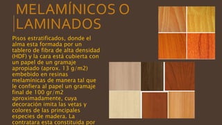 MELAMÍNICOS O
LAMINADOS
Pisos estratificados, donde el
alma esta formada por un
tablero de fibra de alta densidad
(HDF) y la cara está cubierta con
un papel de un gramaje
apropiado (aprox. 13 g/m2)
embebido en resinas
melamínicas de manera tal que
le confiera al papel un gramaje
final de 100 gr/m2
aproximadamente, cuya
decoración imita las vetas y
colores de las principales
especies de madera. La
contratara esta constituida por
 