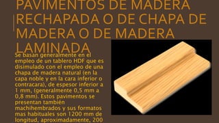 PAVIMENTOS DE MADERA
RECHAPADA O DE CHAPA DE
MADERA O DE MADERA
LAMINADASe basan generalmente en el
empleo de un tablero HDF que es
disimulado con el empleo de una
chapa de madera natural (en la
capa noble y en la cara inferior o
contracara), de espesor inferior a
1 mm, (generalmente 0,5 mm a
0,8 mm). Estos pavimentos se
presentan también
machihembrados y sus formatos
mas habituales son 1200 mm de
longitud, aproximadamente, 200
 