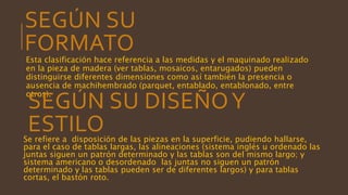 SEGÚN SU
FORMATO
Esta clasificación hace referencia a las medidas y el maquinado realizado
en la pieza de madera (ver tablas, mosaicos, entarugados) pueden
distinguirse diferentes dimensiones como así también la presencia o
ausencia de machihembrado (parquet, entablado, entablonado, entre
otros).
SEGÚN SU DISEÑOY
ESTILOSe refiere a disposición de las piezas en la superficie, pudiendo hallarse,
para el caso de tablas largas, las alineaciones (sistema inglés u ordenado las
juntas siguen un patrón determinado y las tablas son del mismo largo; y
sistema americano o desordenado las juntas no siguen un patrón
determinado y las tablas pueden ser de diferentes largos) y para tablas
cortas, el bastón roto.
 