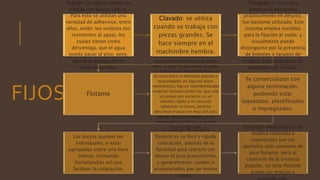 FIJOS
Pegado: se utiliza cuando se
trabaja con piezas chicas.
Para esto se utilizan una
variedad de adhesivos, entre
ellos, están: los vinílicos (no
resistentes al agua), los
cuales tienen como
desventaja, que el agua
pueda pasar al piso, pero,
tienen la ventaja de no
desprender olor.
Clavado: se utiliza
cuando se trabaja con
piezas grandes. Se
hace siempre en el
machimbre hembra.
Tarugado: si bien este
sistema se encuentra
prácticamente en desuso,
fue bastante utilizado. Este
sistema emplea tornillos
para la fijación al suelo, y
visualmente puede
distinguirse por la presencia
de botones o tarugos de
madera que contrastan en
tonalidad con la tabla.
Flotante
Las piezas se encastran y se pegan
entre sí, pero no van unidas al suelo.
Las piezas están machihembradas, y
se unen entre sí mediante pegado o
engrampado; en algunos pisos
melamínicos, hay un machihembrado
especial, llamado unión clic, que une
las piezas por encastre; es un
método rápido y no necesita
adhesivos ni clavos, permite
desarmar el piso y es muy útil para
stands, locales temporales, usos
escenográficos y ferias, ya que los
hace reutilizables.
Se comercializan con
alguna terminación,
pudiendo estar
laqueados, plastificados
o impregnados.
Las piezas pueden ser
individuales, o estar
agrupadas sobre una base
común, formando
(lamplanchas as) que
facilitan la colocación.
La ventaja de un piso
flotante es su fácil y rápida
colocación, además de la
facilidad para retirarlo sin
alterar el piso preexistente,
y generalmente, suelen ir
acompañados por un menor
costo.
Los pisos melamínicos, de
madera laminada e
ingenieriles son los
ejemplos más comunes de
piso flotante, pero al
contrario de la creencia
popular, un piso flotante
puede ser macizo o
 