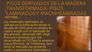 PISOS DERIVADOS DE LA MADERA
TRANSFORMADA: PISOS
LAMINADOSY MACHIHEMBRADAS
HISTORIA.-
Los materiales laminados se
utilizan en la edificación desde la
década de1920,pero su empleo en
suelos surgió con el laminado de
alta presión, abreviado HPL (High
Pressure Laminate) que fue
desarrollado en1977por la empresa
sueca Perstorp, de Trelleborg, que
lanzó al mercado los primeros
suelos o pavimentos laminados a
 
