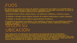 En términos generales los pisos de madera compuestos por tablas sin machihembrar o
machihembradas pueden ir libres entre sí, pegadas y/o clavadas. Asimismo, la unión al
suelo es variable y puede realizarse de la siguiente forma:
a) Pegado directo sobre carpeta (base), con adhesivos asfálticos, vinílicos o epoxi.
b) Pegado o clavado sobre alfajías (listones de madera empotrados o sobre carpetas).
c) Pegado o clavado sobre tableros (generalmente fenólicos).
El pegado de la madera a la alfajía o a los fenólicos, siempre es con adhesivos vinílicos
o epoxi. Las alfajías se unen a la carpeta con tornillos, clavos, adhesivos asfálticos,
vinílicos o epoxi.
Hace referencia a la ubicación en el interior (al resguardo de las condiciones
atmosféricas) o en el exterior (afectada directamente por los factores bióticos y
abióticos). Como ha de esperarse, estas condiciones de exposición diferentes, hace que
los13 requerimientos de la especie maderera también sean diferentes. Debe de tener en
cuenta la durabilidad de la madera ante factores abióticos y bióticos.
SEGÚN SU
UBICACIÓN
FIJOS
 