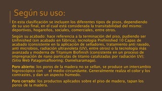Según su uso:
En esta clasificación se incluyen los diferentes tipos de pisos, dependiendo
de su uso final, en el cual está considerada la transitabilidad del mismo:
deportivos, hogareños, sociales, comerciales, entre otros.
Según su acabado: hace referencia a la terminación del piso, pudiendo ser
Unfinished (sin acabado en fábrica), tecnología Prefinished 10 Capas de
acabado (consistente en la aplicación de selladores, tratamiento anti rayado,
anti microbios, radiación ultravioleta (UV), entre otros) o la tecnología más
avanzada y moderna de Titanium Biofinish (consistente en un proceso de
impregnación de nano partículas de titanio catalizadas por radiación UV);
(Sitio Web Patagoniaflooring; Danielsaramaga).
Poro abierto: los poros de la madera no se sellan, se produce un intercambio
higroscópico con el medio circundante. Generalmente realza el color y los
contrastes, y dan un aspecto húmedo.
Poro cerrado: los productos aplicados sobre el piso de madera, tapan los
poros de la madera.
 