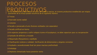 PROCESOS
PRODUCTIVOSEn lo referente a la fabricación de pisos de madera maciza, el sistema productivo establecido por etapas
(partiendo de la troza) puede resumirse de la siguiente manera:
 Trozas
 Aserrado (corte radial)
 Listones
 Secado o presecado al aire (listones estibados con separados)
 Secado artificial en horno
 En especies propensas a sufrir colapso (como el Eucalyptus), se debe vaporizar para su recuperación
 Saneado de defectos y trozado
 Maquinado (Parquetera) y cepillado
 Clasificación (colores y calidad). Verificación de dimensiones y ángulos correctos
 Acabado y acondicionado final (en pisos macizos prefinished)
 Embalaje
 Depósito climatizado hasta posterior venta
 