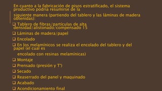 En cuanto a la fabricación de pisos estratificado, el sistema
productivo podría resumirse de la
siguiente manera (partiendo del tablero y las láminas de madera
obtenidas):
 Tablero de fibras/partículas de alta
densidad/alistonado/compensado 15
 Láminas de madera/papel
 Encolado
 En los melamínicos se realiza el encolado del tablero y del
papel (el cual es
encolado con resinas melamínicas)
 Montaje
 Prensado (presión y T°)
 Secado
 Reaserrado del panel y maquinado
 Acabado
 Acondicionamiento final
 