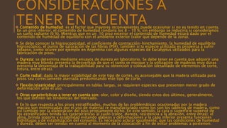 CONSIDERACIONES A
TENER EN CUENTA Contenido de humedad: es el factor que mayores inconvenientes puede ocasionar si no es tenido en cuenta.
En un piso interior, el contenido de humedad rondaría los 8 – 10 %, sin embargo se reduciría si consideramos
un suelo radiante (6 %). Mientras que en un 16 piso exterior el contenido de humedad estará dado por el
contenido de humedad de equilibrio con el ambiente exterior (valor que depende de la zona).
 Se debe conocer la higroscopicidad, el coeficiente de contracción-hinchamiento, la humedad de equilibrio
higroscópico, el punto de saturación de las fibras (PSF), también si la especie utilizada es propensa a sufrir
colapso, como ocurre por ejemplo en Argentina con algunas especies de Eucalyptus utilizados para la
fabricación de pisos.
 Dureza: se determina mediante ensayos de dureza en laboratorio. Se debe tener en cuenta que adquirir una
madera muy blanda presenta la desventaja de que el suelo se marque y la utilización de maderas muy duras
presenta la desventaja de la trabajabilidad para su obtención y colocación (desafilado de elementos de corte,
rotura, entre otras).
 Corte radial: dado la mayor estabilidad de este tipo de cortes, es aconsejable que la madera utilizada para
pisos sea correctamente aserrada predominando este tipo de corte.
 Flexión/elasticidad: principalmente en tablas largas, se requieren especies que presenten menor grado de
deformación ante el uso.
 Otras características a tener en cuenta son: olor, color y diseño, siendo estos dos últimos, generalmente,
los que definen las tendencias del mercado.
 En lo que respecta a los pisos estratificados, muchas de las problemáticas ocasionadas por la madera
maciza son minimizadas por el uso de material re manufacturado como los son los tableros de madera, como
así también por la elaboración del piso propiamente dicho. En este sentido, la cara o superficie superior de
los estratificados brinda las características al suelo (color, dureza, resistencia a la abrasión, entre otras); el
alma, brinda soporte y estabilidad evitando alabeos y deformaciones y la capa inferior presenta funciones
hidrófugas y de estabilización del conjunto. Es necesario aclarar igualmente, que las condiciones de humedad
y dureza, deben ser tenidas en cuenta al momento de la colocación a fin de evitar problemas a posteriori.
 