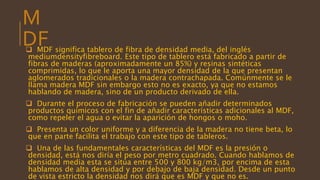 M
DF MDF significa tablero de fibra de densidad media, del inglés
mediumdensityfibreboard. Este tipo de tablero está fabricado a partir de
fibras de maderas (aproximadamente un 85%) y resinas sintéticas
comprimidas, lo que le aporta una mayor densidad de la que presentan
aglomerados tradicionales o la madera contrachapada. Comúnmente se le
llama madera MDF sin embargo esto no es exacto, ya que no estamos
hablando de madera, sino de un producto derivado de ella.
 Durante el proceso de fabricación se pueden añadir determinados
productos químicos con el fin de añadir características adicionales al MDF,
como repeler el agua o evitar la aparición de hongos o moho.
 Presenta un color uniforme y a diferencia de la madera no tiene beta, lo
que en parte facilita el trabajo con este tipo de tableros.
 Una de las fundamentales características del MDF es la presión o
densidad, está nos diría el peso por metro cuadrado. Cuando hablamos de
densidad media esta se sitúa entre 500 y 800 kg/m3, por encima de esta
hablamos de alta densidad y por debajo de baja densidad. Desde un punto
de vista estricto la densidad nos dirá que es MDF y que no es.
 