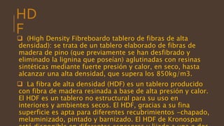 HD
F (High Density Fibreboardo tablero de fibras de alta
densidad): se trata de un tablero elaborado de fibras de
madera de pino (que previamente se han desfibrado y
eliminado la lignina que poseían) aglutinadas con resinas
sintéticas mediante fuerte presión y calor, en seco, hasta
alcanzar una alta densidad, que supera los 850kg/m3.
 La fibra de alta densidad (HDF) es un tablero producido
con fibra de madera resinada a base de alta presión y calor.
El HDF es un tablero no estructural para su uso en
interiores y ambientes secos. El HDF, gracias a su fina
superficie es apta para diferentes recubrimientos -chapado,
melaminizado, pintado y barnizado. El HDF de Kronospan
 
