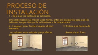 PROCESO DE
INSTALACIÓN1 . Deja que los tablones se aclimaten.
Esto debe hacerse al menos unas 48hrs. antes de instalarlos para que los
tablones tengan tiempo de aclimatarse a la temperatura.
2.-Limpia el piso. Puedes trapear el piso 3. Coloca una barrera de
humedad.
o cualquier otro método que prefieras. Acomoda un forro
plástico en el piso
sobre el que pondrás el
laminado.
 