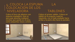 4. COLOCA LA ESPUMA LA
COLOCACION DE LOS
NIVELADORA TABLONES
Cubre el forro de plástico con
espuma niveladora. Esto es
para que absorba cualquier
residuo que quede en el piso,
como pequeñas rocas y arena.
Coloca el primer tablón. Coloca un
tablón en la esquina superior
izquierda, con el lado acabado hacia
arriba y la parte alta hacia la paredes.
 