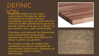 DEFINIC
IÓNUn piso de madera es una capa o
revestimiento formado por piezas
individuales de madera maciza o
estratificada que cubre un suelo natural o
artificial. Se debe diferenciar lo que es un
piso de madera, de lo que es el diseño, ya
que muchas veces, suele confundírselo.
El primero, está dado por las dimensiones
y las características de las piezas,
mientras que el diseño está dado por el
dibujo o patrón que generan.
Por lo tanto, un piso de madera está
constituido por piezas individuales de
determinadas dimensiones, dispuestas de
acuerdo a un patrón o diseño
determinado.
 