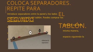 COLOCA SEPARADORES.
REPITE PARA
EL
SEGUNDO
TABLÓN.
Introduce separadores entre la pared y los lados
superiores e izquierdo del tablón. Puedes comprar los
separadores o hacer unos
Coloca el siguiente
tablón de la
misma manera,
ocupando el siguiente
espacio siguiendo la
pared.
 