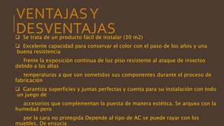 VENTAJASY
DESVENTAJAS Se trata de un producto fácil de instalar (30 m2)
 Excelente capacidad para conservar el color con el paso de los años y una
buena resistencia
frente la exposición continua de luz piso resistente al ataque de insectos
debido a las altas
temperaturas a que son sometidos sus componentes durante el proceso de
fabricación
 Garantiza superficies y juntas perfectas y cuenta para su instalación con todo
un juego de
accesorios que complementan la puesta de manera estética. Se arquea con la
humedad pero
por la cara no protegida Depende al tipo de AC se puede rayar con los
muebles. De ensucia
 