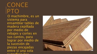 CONCE
PTO
O machimbre, es un
sistema para
ensamblar tablas de
madera cepillada
por medio de
rebajes y cortes en
sus cantos, para
lograr por medio de
la sucesión de
piezas encajadas
entre sí una sola
 
