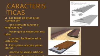 CARACTERIS
TICAS
 Las tablas de estos pisos
cuentan con
un sistema de ranuras y
lengüetas que
hacen que se enganchen una
tabla
con otra, facilitando así la
instalación.
 Estos pisos, además, pasan
por un
proceso de secado artificial
 