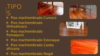 TIPO
S
 Piso machiembrado Cumarú
 Piso machiembrado
Shihuahuaco
 Piso machiembrado
Pumaquiro
 Piso machiembrado Estoraque
 Piso machiembrado Caoba
africana
 Piso machiembrado Nogal
 