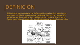 DEFINICIÓN
El laminado es un proceso de deformación en el cual el metal pasa
entre dos rodillos y se comprime mediante fuerzas de compresión
ejercidas por los rodillos. Los rodillos giran, como se ilustra en la
figura, para jalar el material y simultáneamente apretarlo entre ellos.
 