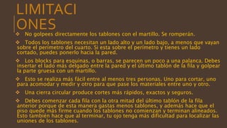 LIMITACI
ONES No golpees directamente los tablones con el martillo. Se romperán.
 Todos los tablones necesitan un lado alto y un lado bajo, a menos que vayan
sobre el perímetro del cuarto. Si esta sobre el perímetro y tienes un lado
cortado, puedes ponerlo hacia la pared.
 Los blocks para esquinas, o barras, se parecen un poco a una palanca. Debes
insertar el lado más delgado entre la pared y el último tablón de la fila y golpear
la parte gruesa con un martillo.
 Esto se realiza más fácil entre al menos tres personas. Uno para cortar, uno
para acomodar y medir y otro para que pase los materiales entre uno y otro.
 Una cierra circular produce cortes más rápidos, exactos y seguros.
 Debes comenzar cada fila con la otra mitad del último tablón de la fila
anterior porque de esta manera gastas menos tablones, y además hace que el
piso quede más firme cuando los tablones no comienzan y terminan alineados.
Esto también hace que al terminar, tu ojo tenga más dificultad para localizar las
uniones de los tablones.
 