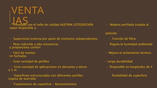 VENTA
JAS· Premiada con el sello de calidad AUSTRIA GÜTEZEICHEN · Madera perfilada tratada al
vapor disponible a
petición
· Supervisión externa por parte de institutos independientes · Función de filtro
· Peso reducido y alta resistencia · Regula la humedad ambiental
y proporciona confort
· Fácil de montar · Mejora el aislamiento térmico
en fachadas
· Gran variedad de perfiles · Larga durabilidad
· Gran variedad de aplicaciones en desvanes y áticos · Disponible en longitudes de 4
ó 5 m
· Superficies estructuradas con diferentes perfiles · Posibilidad de superficie
rugosa de aserrado
· Tratamientos de superficie - Revestimientos
 