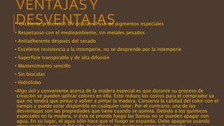 VENTAJASY
DESVENTAJAS• Excelente protección UV gracias al uso de pigmentos especiales
• Respetuoso con el medioambiente, sin metales pesados
• Antiadherente después del secado
• Excelente resistencia a la intemperie, no se desprende por la intemperie
• Superficie transpirable y de alta difusión
• Mantenimiento sencillo
• Sin biocidas
• Hidrófobo
•Algo útil y conveniente acerca de la madera especial es que durante su proceso de
creación se pueden aplicar colores en ella. Esto reduce los costos para el comprador ya
que no tendrá que pintar o volver a pintar la madera. Conserva la calidad del color con el
tiempo y puede estar disponible en cualquier color. Por el contrario, una de las
desventajas son las propiedades que tiene cuando se quema. Debido a los químicos
especiales en la madera, si ésta se prende fuego las llamas no se pueden apagar con
agua. En su lugar, el agua sólo hace que el fuego se expanda. Debe apagarse usando
 