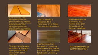 Nuestras maderas están
machihembradas por los 4
lados fabricadas con maquinas
de precisión y secadas al horno.
Nuestras maderas están
machihembradas por los 4
lados fabricadas con maquinas
de precisión y secadas al horno
Toda la calidez y
elegancia de la
naturaleza en tu hogar
decor casas piensa en ti
Machihembrado de
estoraque, esta
madera tiene gran
demanda por su
dureza y tonalidad
Tenemos amplia gama
de colores y formatos ,
que ayudaran con la
decoración de tus
machihembrado de
Pumaquiro , es una de
las maderas más usadas
para pisos por sus lindas
tonalidades , hebras y
MACHIHEMBRADO DE
CUMARU PREFINISH.
 