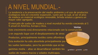 A NIVEL MUNDIAL.-
La tendencia a la preservación del medio ambiente y el uso de productos
ecológicos está en creciente expansión, razón por la cual, al ser el piso
de madera un material ecológico renovable, brinda estatus y genera un
mayor valor agregado.
El mercado de suelos de madera a nivel mundial ha venido creciendo al 5
% anual en América, Europa y Asia.
Este crecimiento está directamente relacionado con la construcción
y en segundo lugar con el desplazamiento de otros
Productos, principalmente textiles como alfombras.
Esta evolución ha sido absorbida principalmente por
los suelos laminados, pero ha permitido que en las
gammas media - altas se desarrollaran también los
suelos de madera maciza y solados multicapas.
5%
5%
5%
Ventas
AMÉRICA EUROPA ASIA
 