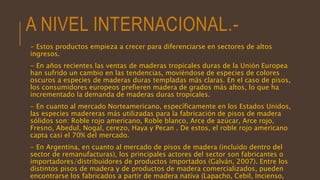 A NIVEL INTERNACIONAL.-
- Estos productos empieza a crecer para diferenciarse en sectores de altos
ingresos.
- En años recientes las ventas de maderas tropicales duras de la Unión Europea
han sufrido un cambio en las tendencias, moviéndose de especies de colores
oscuros a especies de maderas duras templadas más claras. En el caso de pisos,
los consumidores europeos prefieren madera de grados más altos, lo que ha
incrementado la demanda de maderas duras tropicales.
- En cuanto al mercado Norteamericano, específicamente en los Estados Unidos,
las especies madereras más utilizadas para la fabricación de pisos de madera
sólidos son: Roble rojo americano, Roble blanco, Arce de azúcar, Arce rojo,
Fresno, Abedul, Nogal, cerezo, Haya y Pecan . De estos, el roble rojo americano
capta casi el 70% del mercado.
- En Argentina, en cuanto al mercado de pisos de madera (incluido dentro del
sector de remanufacturas), los principales actores del sector son fabricantes o
importadores/distribuidores de productos importados (Galván, 2007). Entre los
distintos pisos de madera y de productos de madera comercializados, pueden
encontrarse los fabricados a partir de madera nativa (Lapacho, Cebil, Incienso,
 