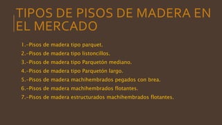 TIPOS DE PISOS DE MADERA EN
EL MERCADO
1.-Pisos de madera tipo parquet.
2.-Pisos de madera tipo listoncillos.
3.-Pisos de madera tipo Parquetón mediano.
4.-Pisos de madera tipo Parquetón largo.
5.-Pisos de madera machihembrados pegados con brea.
6.-Pisos de madera machihembrados flotantes.
7.-Pisos de madera estructurados machihembrados flotantes.
 