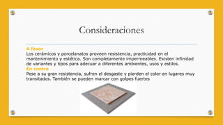 Consideraciones
A favor
Los cerámicos y porcelanatos proveen resistencia, practicidad en el
mantenimiento y estética. Son completamente impermeables. Existen infinidad
de variantes y tipos para adecuar a diferentes ambientes, usos y estilos.
En contra
Pese a su gran resistencia, sufren el desgaste y pierden el color en lugares muy
transitados. También se pueden marcar con golpes fuertes
 