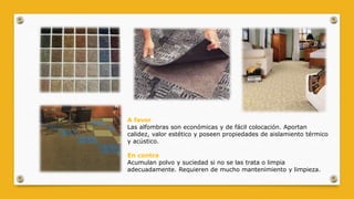 A favor
Las alfombras son económicas y de fácil colocación. Aportan
calidez, valor estético y poseen propiedades de aislamiento térmico
y acústico.
En contra
Acumulan polvo y suciedad si no se las trata o limpia
adecuadamente. Requieren de mucho mantenimiento y limpieza.
 