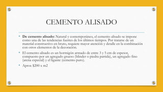 CEMENTO ALISADO
• De cemento alisado: Natural y contemporáneo, el cemento alisado se impone
como una de las tendencias fuertes de los últimos tiempos. Por tratarse de un
material constructivo en bruto, requiere mayor atención y detalle en la combinación
con otros elementos de la decoración.
• El cemento alisado es un hormigón armado de entre 3 y 5 cm de espesor,
compuesto por un agregado grueso (blinder o piedra partida), un agregado fino
(arena especial) y el ligante (cemento puro).
• Aprox $200 x m2
 