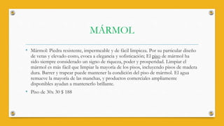 MÁRMOL
• Mármol: Piedra resistente, impermeable y de fácil limpieza. Por su particular diseño
de vetas y elevado costo, evoca a elegancia y sofisticación; El piso de mármol ha
sido siempre considerado un signo de riqueza, poder y prosperidad. Limpiar el
mármol es más fácil que limpiar la mayoría de los pisos, incluyendo pisos de madera
dura. Barrer y trapear puede mantener la condición del piso de mármol. El agua
remueve la mayoría de las manchas, y productos comerciales ampliamente
disponibles ayudan a mantenerlo brillante.
• Piso de 30x 30 $ 188
 